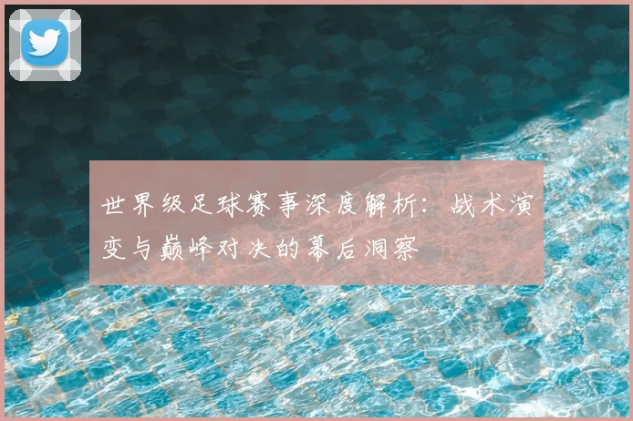 世界级足球赛事深度解析：战术演变与巅峰对决的幕后洞察