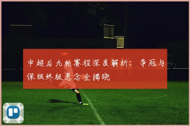 中超后九轮赛程深度解析：争冠与保级终极悬念全揭晓